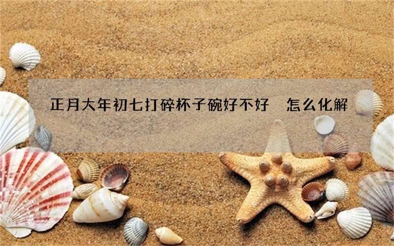 正月大年初七打碎杯子碗好不好 怎么化解